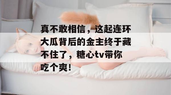 真不敢相信，这起连环大瓜背后的金主终于藏不住了，糖心tv带你吃个爽！
