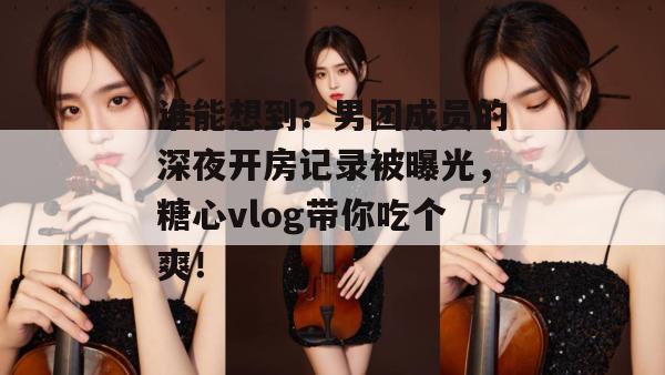 谁能想到？男团成员的深夜开房记录被曝光，糖心vlog带你吃个爽！
