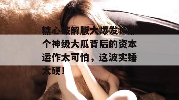 糖心破解版大爆发！那个神级大瓜背后的资本运作太可怕，这波实锤太硬！