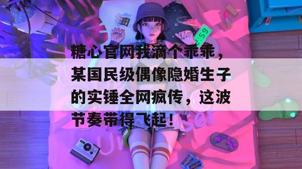 糖心官网我滴个乖乖，某国民级偶像隐婚生子的实锤全网疯传，这波节奏带得飞起！