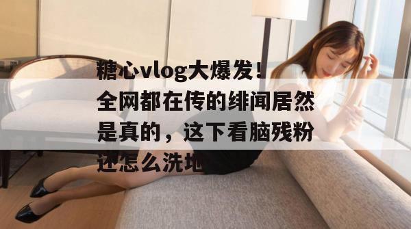 糖心vlog大爆发！全网都在传的绯闻居然是真的，这下看脑残粉还怎么洗地！