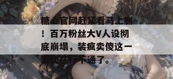 糖心官网赶紧看马上删！百万粉丝大V人设彻底崩塌，装疯卖傻这一套现在行不通了。