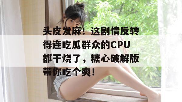 头皮发麻！这剧情反转得连吃瓜群众的CPU都干烧了，糖心破解版带你吃个爽！
