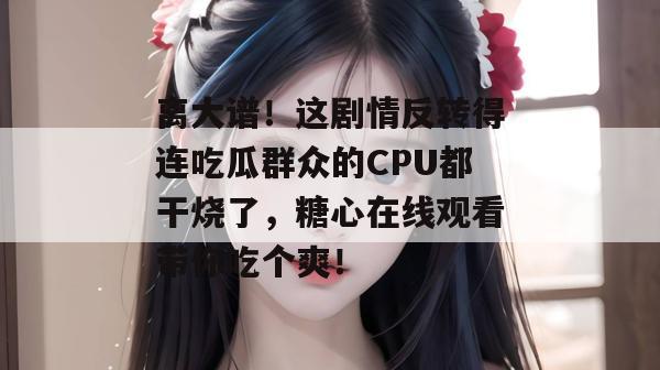 离大谱！这剧情反转得连吃瓜群众的CPU都干烧了，糖心在线观看带你吃个爽！
