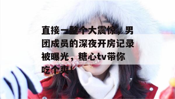 直接一整个大震惊，男团成员的深夜开房记录被曝光，糖心tv带你吃个爽！