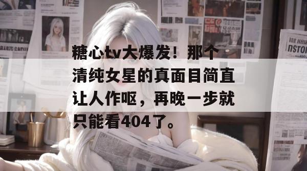 糖心tv大爆发！那个清纯女星的真面目简直让人作呕，再晚一步就只能看404了。
