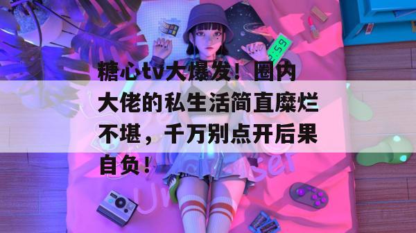 糖心tv大爆发！圈内大佬的私生活简直糜烂不堪，千万别点开后果自负！