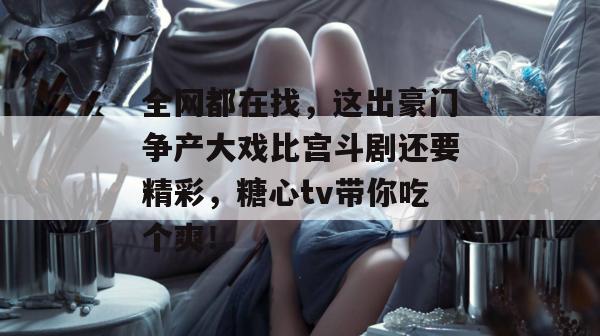 全网都在找，这出豪门争产大戏比宫斗剧还要精彩，糖心tv带你吃个爽！