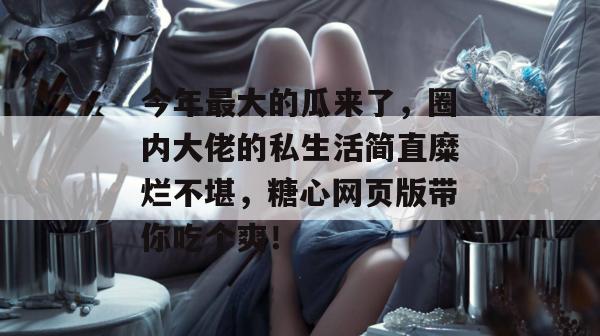 今年最大的瓜来了，圈内大佬的私生活简直糜烂不堪，糖心网页版带你吃个爽！