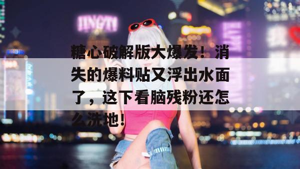 糖心破解版大爆发！消失的爆料贴又浮出水面了，这下看脑残粉还怎么洗地！