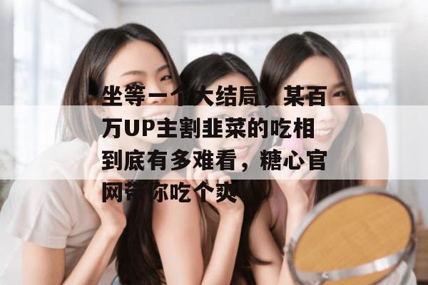 坐等一个大结局，某百万UP主割韭菜的吃相到底有多难看，糖心官网带你吃个爽！