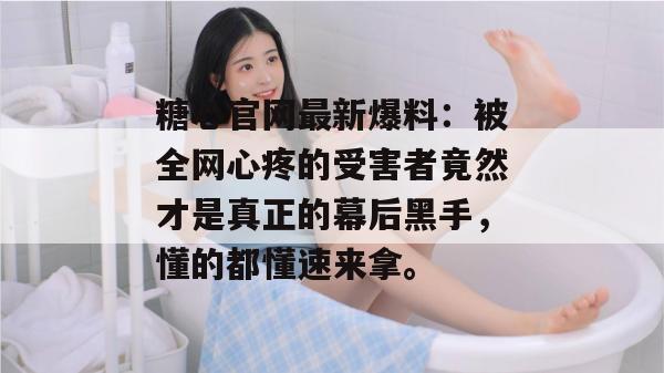 糖心官网最新爆料：被全网心疼的受害者竟然才是真正的幕后黑手，懂的都懂速来拿。