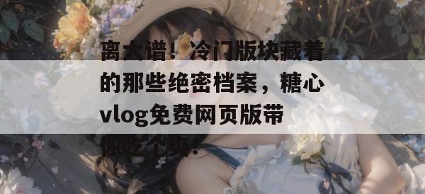 离大谱！冷门版块藏着的那些绝密档案，糖心vlog免费网页版带你吃个爽！