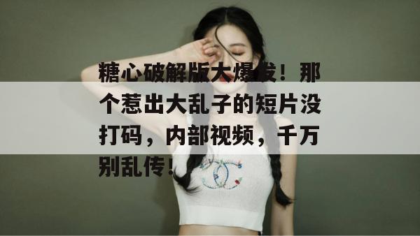 糖心破解版大爆发！那个惹出大乱子的短片没打码，内部视频，千万别乱传！