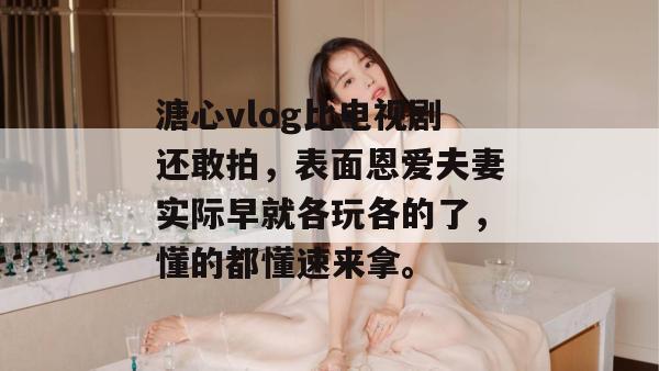 溏心vlog比电视剧还敢拍，表面恩爱夫妻实际早就各玩各的了，懂的都懂速来拿。